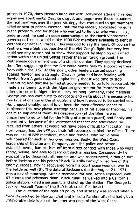 prison in 1970, Huey Newton hung out with Hollywood stars and rented
expensive apartments. Despite disgust and anger over these situations,
the real beef was over the poor strategy that continued to get members
\\illed or sent to prison, Newton, still the top leader, advocated no guns
in the program, and for those who wanted to fight or who were 12.
underground, he sent an open communique to the North Vietnamese
goverrnent that he would make 1000 BPP members available to fight in
Vietnam against U.S, forces. This was odd to say the least. Of course the
Panthers were highly supportive of the Viet Cong's fight, but very few
could see any reason not to show their support by stepping up armed
action within the United States rather than on foreign ground. The
Vietnamese government was of a similar opinion. They openly declined
the offer, suggesting that the BPP could better help by supporting them
from within the U.S. At this point, other leaders started speaking
against Newton more strongly. Cleaver (who had been feuding with
Newton from Algeria) stated emphatically that it was time to stop
bullshitting and that the armed struggle needed to be fully supported. He
made arrangements with the Algerian government for Panthers and
others to come to Algeria for military training. Similarly, Field Marshall
George Jackson continued to advocate and write about the necessity for
this type of change in the struggle, and how it needed to be carried out.
He, unquestionably, would have been the most effective leader to
implement this new phase strategy because of his superior theories, his
desire to implement them, his desperation (at the time he was
Preparinag to go to trial for the killing of a prison guard) and finally and
importantly, because of the widespread respect and admiration he
received from others. It would not have been difficult to “liberate” him
from prison, had the BPP put their full resources behind the effort. There
was no lack of BPP members, male and female, who would have
volunteered for such an honored mission. Sadly, the West Coast
leadership of Newton and Company, and the police and prison
establishments, had cut him off from direct contact with those who were
ready, willing, and able to carry out such a mission. Consequently he
was set up by these establishments and was assassinated, although not
before Jackson and his prison “Black Guerilla Family” killed five of the
‘enemy. Magee, having recovered from his courthouse wounds, was in
the battle as well (8). The date of Jackson's death—August 21, 1971—
was a day of mourning. After a memorial for him, Attica exploded, with
43 guards and prisoners dead. Black guerillas walked into a California
Dolice station, killed a sergeant, and shot up the station. The George L.
Jackson Assault Team of the BLA took credit for the act.

The question of the split on policy and strategy was solved when a
‘orce dispatched by Newton shot and killed a Panther after he had given
unfavorable details about the inner workings of the West Coast

 
